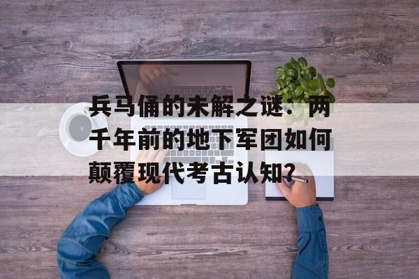 兵马俑的未解之谜：两千年前的地下军团如何颠覆现代考古认知？-第1张图片-