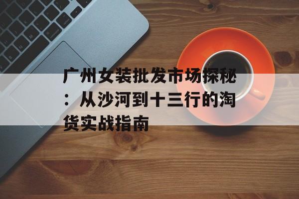 广州女装批发市场探秘:从沙河到十三行的淘货实战指南-第1张图片- 广州女装批发市场探秘:从沙河到十三行的淘货实战指南-第1张图片-