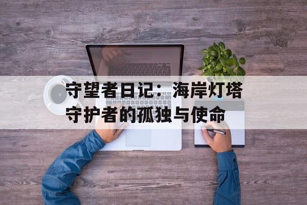 守望者日记：海岸灯塔守护者的孤独与使命-第1张图片-