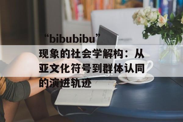 “bibubibu”现象的社会学解构：从亚文化符号到群体认同的演进轨迹-第1张图片-
