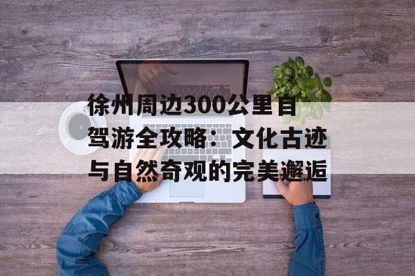 徐州周边300公里自驾游全攻略：文化古迹与自然奇观的完美邂逅-第1张图片-