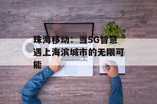 珠海移动:当5G智慧遇上海滨城市的无限可能-第1张图片- 珠海移动:当5G智慧遇上海滨城市的无限可能-第1张图片-