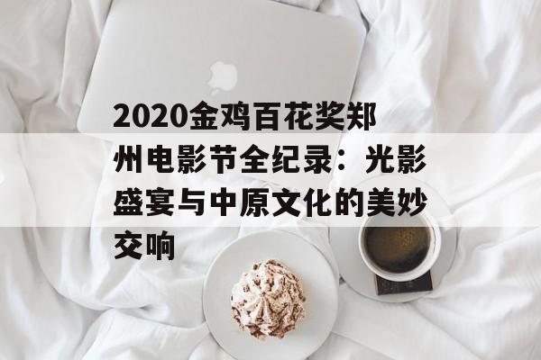 2020金鸡百花奖郑州电影节全纪录：光影盛宴与中原文化的美妙交响-第1张图片-