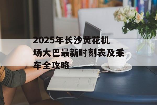 2025年长沙黄花机场大巴最新时刻表及乘车全攻略-第1张图片-