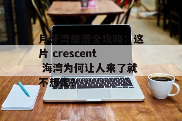 月牙湾旅游全攻略：这片 crescent 海湾为何让人来了就不想走？-第1张图片-