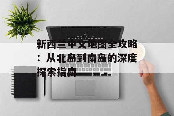 新西兰中文地图全攻略：从北岛到南岛的深度探索指南-第1张图片-