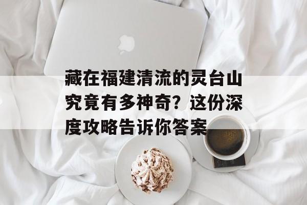 藏在福建清流的灵台山究竟有多神奇?这份深度攻略告诉你答案-第1张图片- 藏在福建清流的灵台山究竟有多神奇?这份深度攻略告诉你答案-第1张图片-