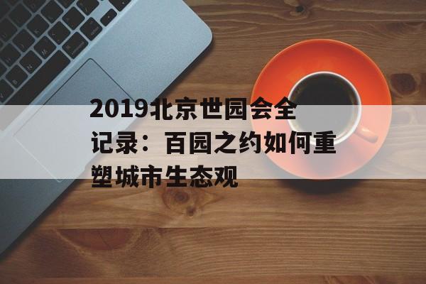 2019北京世园会全记录：百园之约如何重塑城市生态观-第1张图片-
