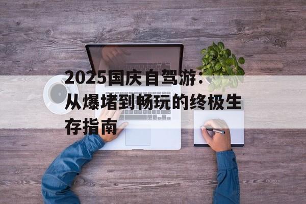 2025国庆自驾游：从爆堵到畅玩的终极生存指南-第1张图片-