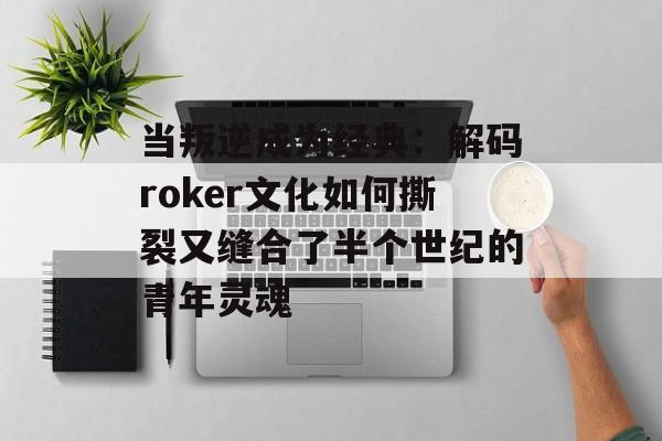 当叛逆成为经典：解码roker文化如何撕裂又缝合了半个世纪的青年灵魂-第1张图片-