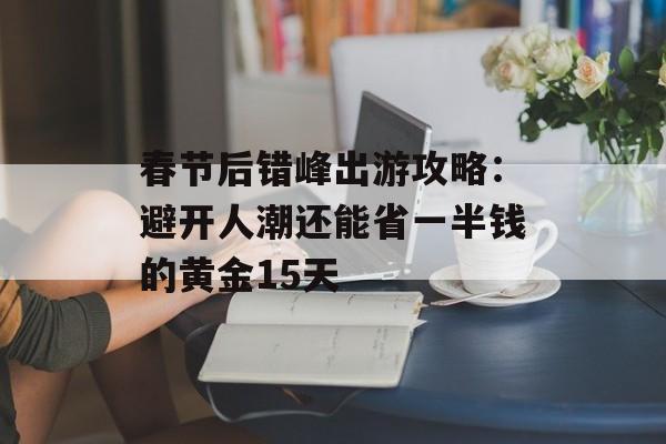 春节后错峰出游攻略：避开人潮还能省一半钱的黄金15天-第1张图片-