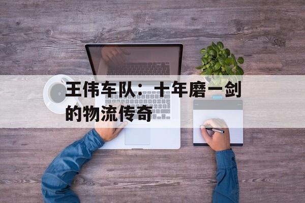 王伟车队：十年磨一剑的物流传奇-第1张图片-