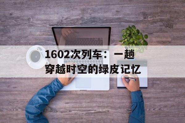 1602次列车:一趟穿越时空的绿皮记忆-第1张图片- 1602次列车:一趟穿越时空的绿皮记忆-第1张图片-