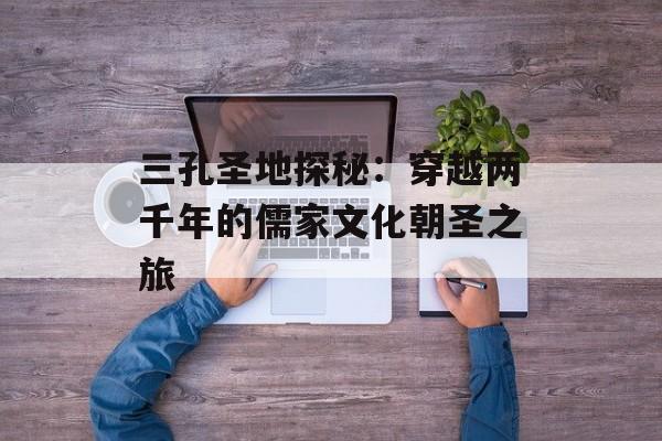 三孔圣地探秘：穿越两千年的儒家文化朝圣之旅-第1张图片-