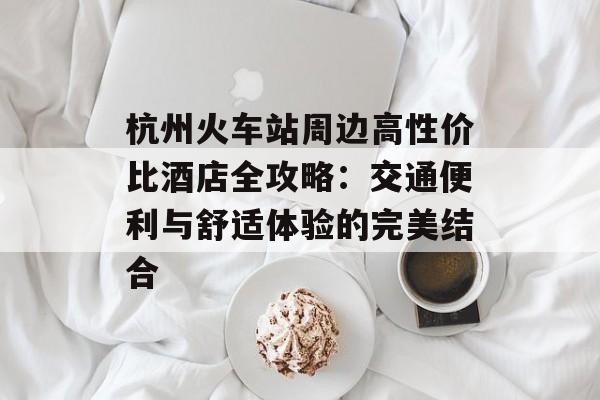 杭州火车站周边高性价比酒店全攻略：交通便利与舒适体验的完美结合-第1张图片-