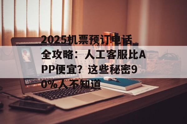 2025机票预订电话全攻略：人工客服比APP便宜？这些秘密90%人不知道-第1张图片-