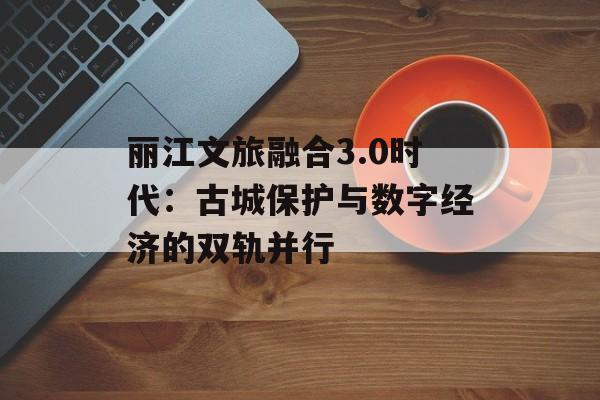 丽江文旅融合3.0时代：古城保护与数字经济的双轨并行-第1张图片-