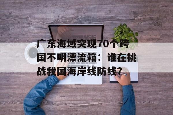 广东海域突现70个跨国不明漂流箱：谁在挑战我国海岸线防线？-第1张图片-