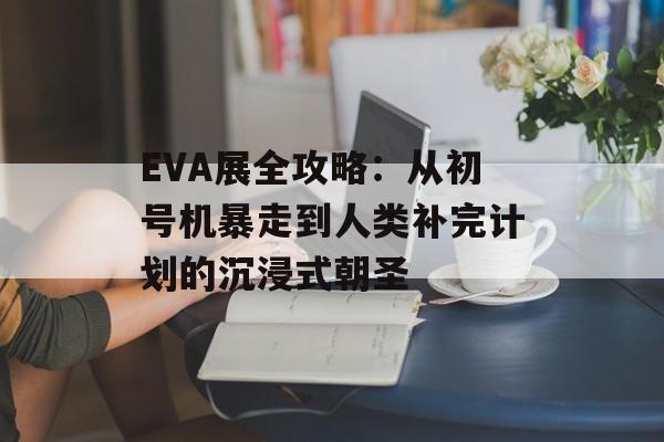 EVA展全攻略：从初号机暴走到人类补完计划的沉浸式朝圣-第1张图片-