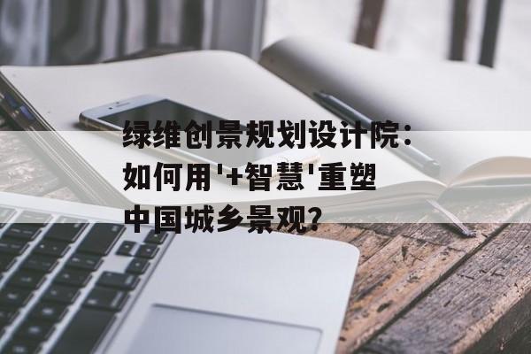 绿维创景规划设计院：如何用'+智慧'重塑中国城乡景观？-第1张图片-