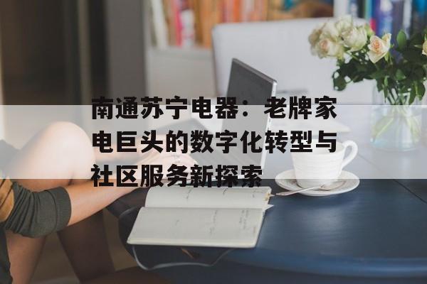 南通苏宁电器：老牌家电巨头的数字化转型与社区服务新探索-第1张图片-