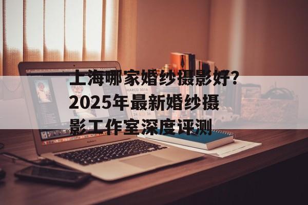 上海哪家婚纱摄影好？2025年最新婚纱摄影工作室深度评测-第1张图片-