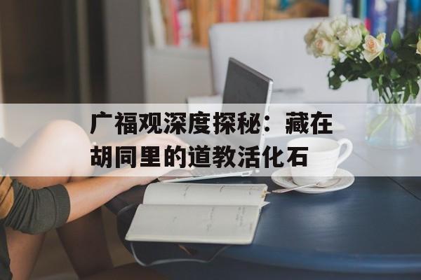 广福观深度探秘：藏在胡同里的道教活化石-第1张图片-