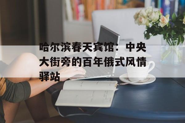哈尔滨春天宾馆：中央大街旁的百年俄式风情驿站-第1张图片-
