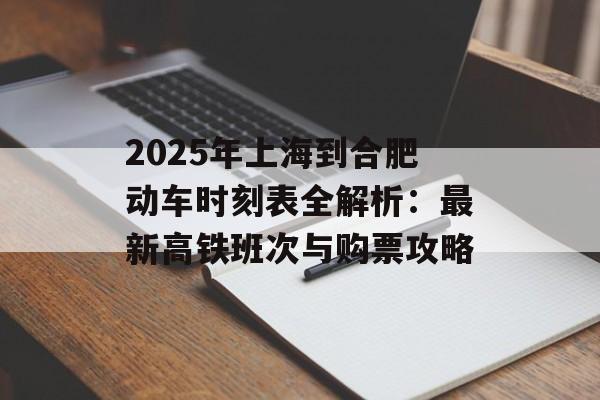 2025年上海到合肥动车时刻表全解析：最新高铁班次与购票攻略-第1张图片-
