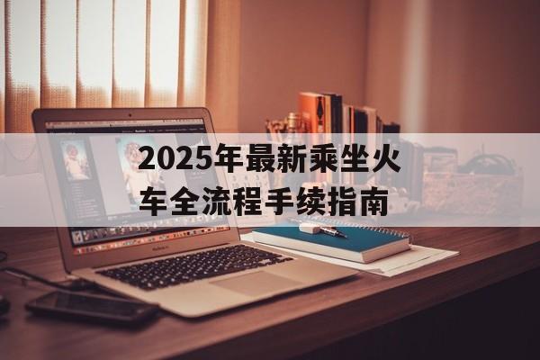 2025年最新乘坐火车全流程手续指南-第1张图片- 2025年最新乘坐火车全流程手续指南-第1张图片-