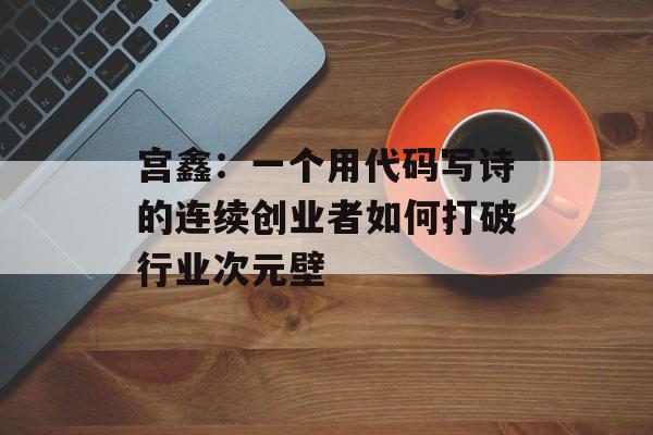 宫鑫：一个用代码写诗的连续创业者如何打破行业次元壁-第1张图片-