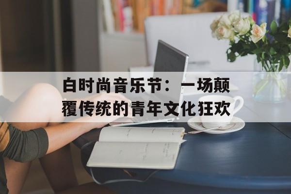 白时尚音乐节:一场颠覆传统的青年文化狂欢-第1张图片- 白时尚音乐节:一场颠覆传统的青年文化狂欢-第1张图片-