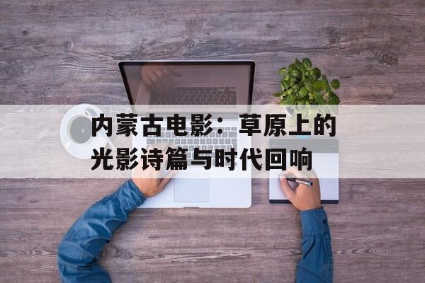 内蒙古电影：草原上的光影诗篇与时代回响-第1张图片-