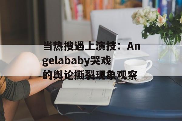 当热搜遇上演技：Angelababy哭戏的舆论撕裂现象观察-第1张图片-