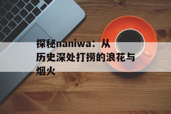 探秘naniwa：从历史深处打捞的浪花与烟火-第1张图片-