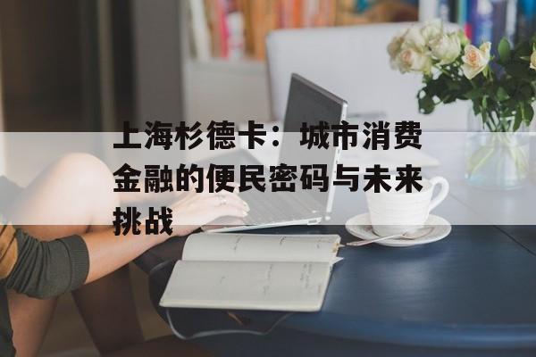 上海杉德卡：城市消费金融的便民密码与未来挑战-第1张图片-