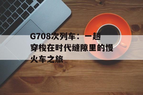 G708次列车：一趟穿梭在时代缝隙里的慢火车之旅-第1张图片-