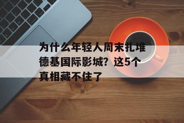 为什么年轻人周末扎堆德基国际影城？这5个真相藏不住了-第1张图片-