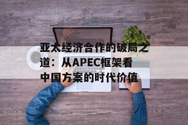 亚太经济合作的破局之道：从APEC框架看中国方案的时代价值-第1张图片-