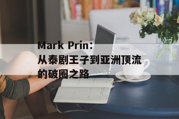 Mark Prin:从泰剧王子到亚洲顶流的破圈之路-第1张图片- Mark Prin:从泰剧王子到亚洲顶流的破圈之路-第1张图片-