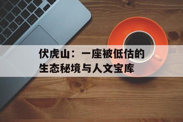 伏虎山:一座被低估的生态秘境与人文宝库-第1张图片- 伏虎山:一座被低估的生态秘境与人文宝库-第1张图片-