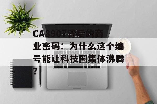 CA8907背后的商业密码：为什么这个编号能让科技圈集体沸腾？-第1张图片-