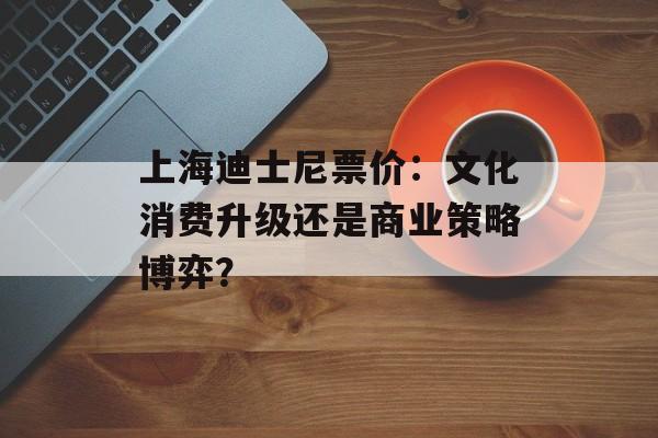 上海迪士尼票价：文化消费升级还是商业策略博弈？-第1张图片-