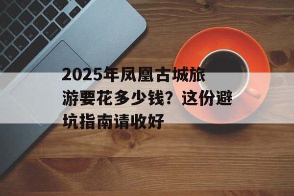 2025年凤凰古城旅游要花多少钱？这份避坑指南请收好-第1张图片-