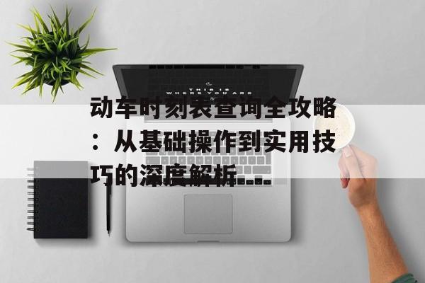 动车时刻表查询全攻略：从基础操作到实用技巧的深度解析-第1张图片-
