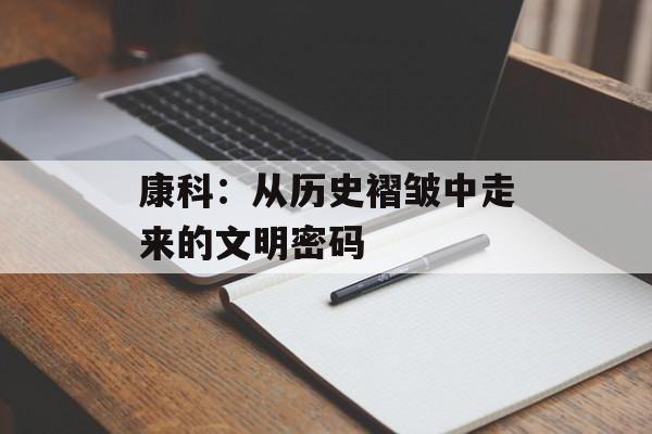 康科：从历史褶皱中走来的文明密码-第1张图片-