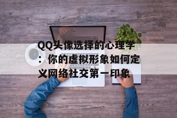 QQ头像选择的心理学:你的虚拟形象如何定义网络社交第一印象-第1张图片- QQ头像选择的心理学:你的虚拟形象如何定义网络社交第一印象-第1张图片-