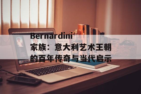 Bernardini家族：意大利艺术王朝的百年传奇与当代启示-第1张图片-