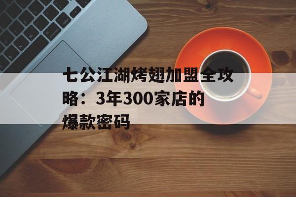 七公江湖烤翅加盟全攻略：3年300家店的爆款密码-第1张图片-