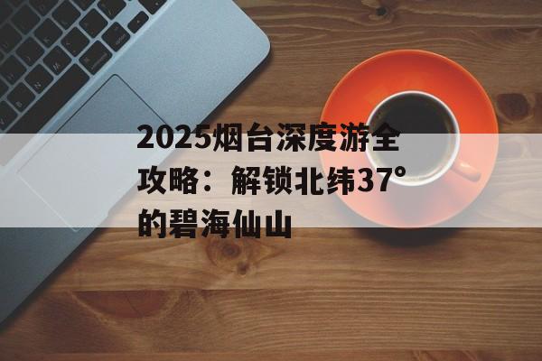 2025烟台深度游全攻略：解锁北纬37°的碧海仙山-第1张图片-